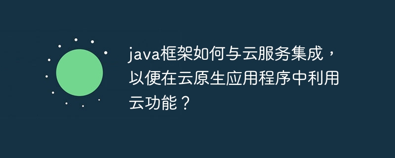 java框架如何与云服务集成，以便在云原生应用程序中利用云功能？（应用程序.框架.集成.利用.功能...）
