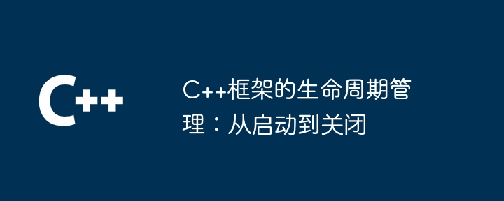 C++框架的生命周期管理：从启动到关闭（生命周期.框架.关闭.启动.管理...）