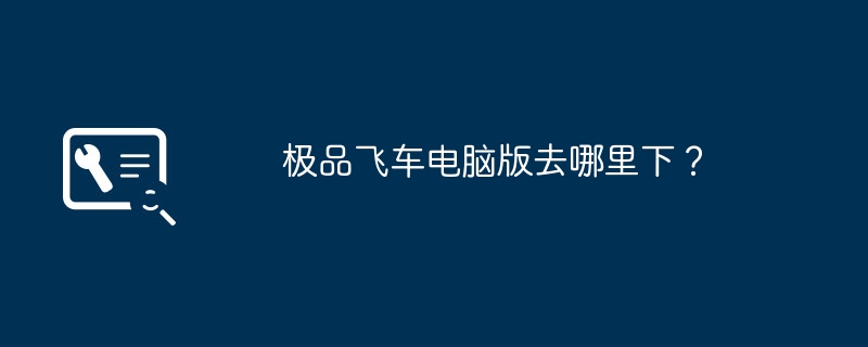 极品飞车电脑版去哪里下？（极品飞车.去哪里.电脑）