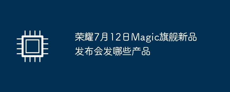荣耀7月12日magic旗舰新品发布会发哪些产品