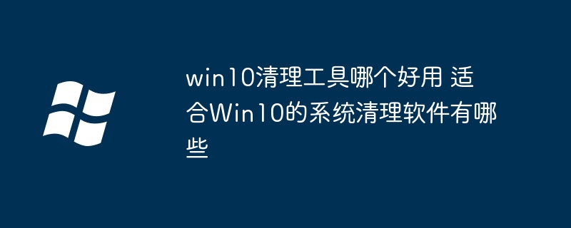 win10清理工具哪个好用 适合Win10的系统清理软件有哪些（清理.好用.适合）