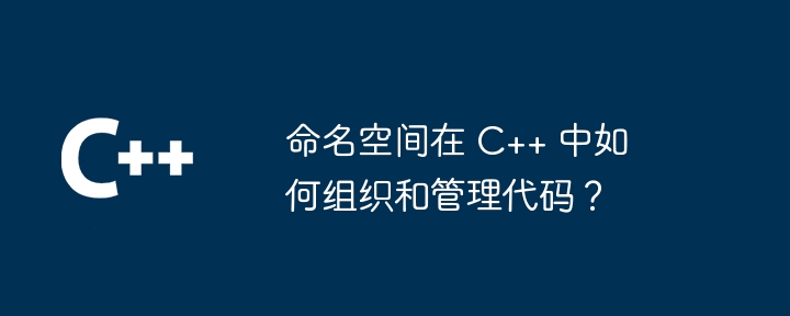 命名空间在 C++ 中如何组织和管理代码？（命名.代码.组织.管理.空间...）