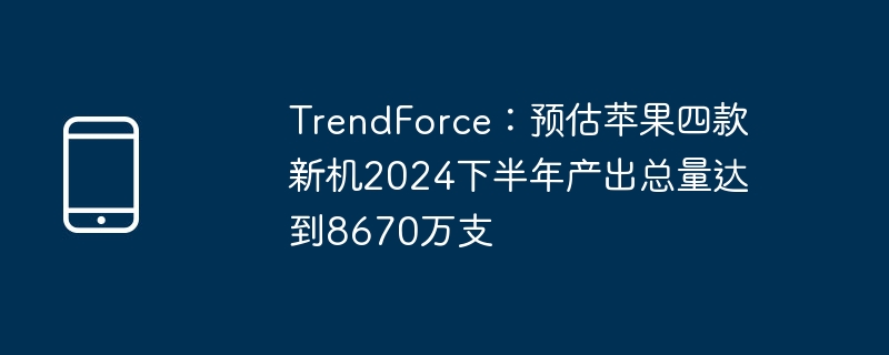 trendforce：预估苹果四款新机2024下半年产出总量达到8670万支