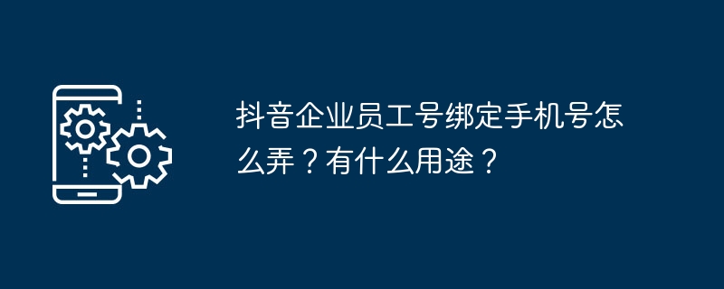 抖音企业员工号绑定手机号怎么弄？有什么用途？（有什么.手机号.绑定）