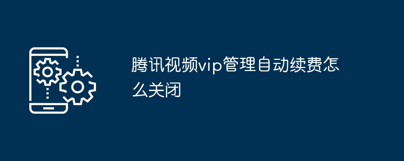腾讯视频vip管理自动续费怎么关闭（腾讯.续费.关闭）