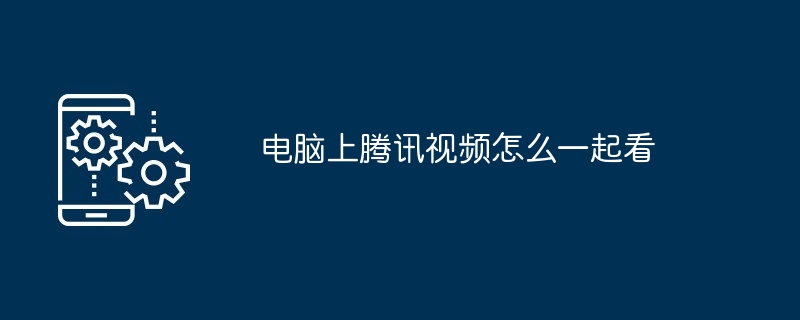电脑上腾讯视频怎么一起看(腾讯.电脑.视频)