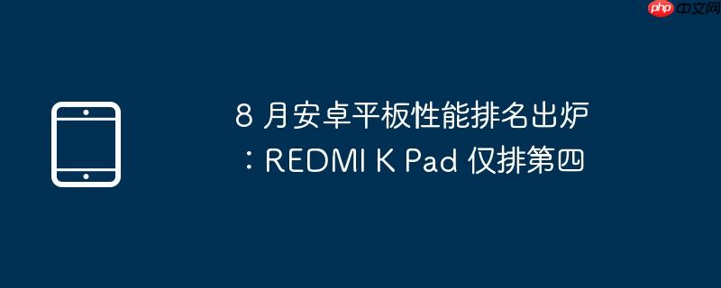 8 月安卓平板性能排名出炉：REDMI K Pad 仅排第四（出炉.性能.排名）
