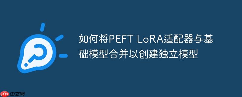 如何将PEFT LoRA适配器与基础模型合并以创建独立模型
