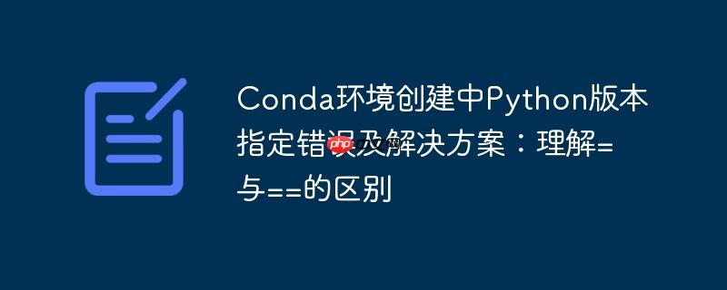 Conda环境创建中Python版本指定错误及解决方案：理解=与==的区别
