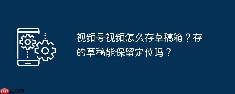 视频号视频怎么存草稿箱？存的草稿能保留定位吗？（视频.草稿.定位）