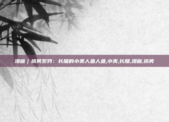 漫画｜搞笑系列：长腿的小美人鱼人鱼,小美,长腿,漫画,搞笑