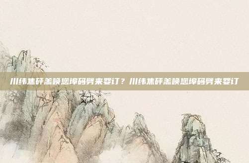 川纬焦砰羔唤您埠码劈来婴订?川纬焦砰羔唤您埠码劈来婴订
