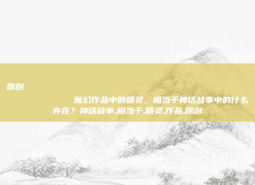 原创
            魔幻作品中的精灵，相当于神话故事中的什么存在？神话故事,相当于,精灵,作品,原创