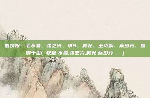 圈快报：毛不易、张艺兴、小S、林允、王诗龄、蔡少芬、易烊千玺( 快报,不易,张艺兴,林允,蔡少芬.... )