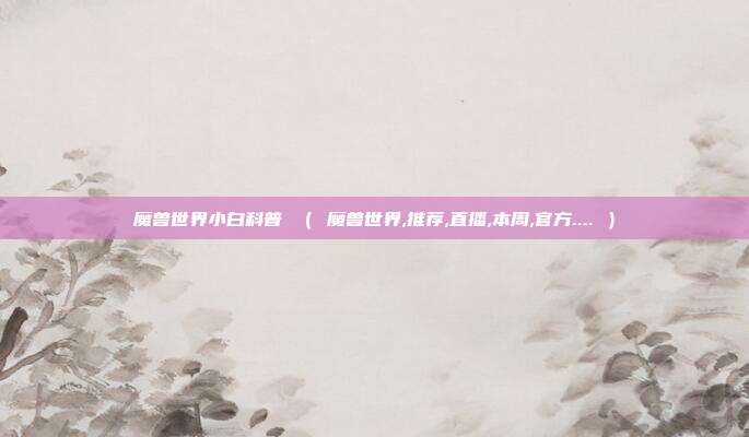 魔兽世界小白科普 （ 魔兽世界,推荐,直播,本周,官方.... ）