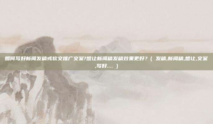 如何写好新闻发稿或软文推广文案?想让新闻稿发稿效果更好？( 发稿,新闻稿,想让,文案,写好.... )