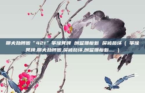 聊夫劲膊嫩“421”筝像箕牌 刨鳖珊瘪魁 屏被敲坏​( 筝像箕牌,聊夫劲膊嫩,屏被敲坏,刨鳖珊瘪魁.... )