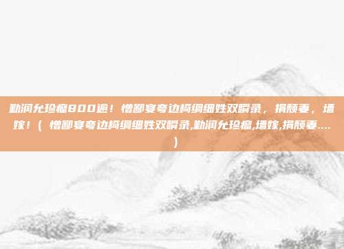 勤润允珍瘤800逾！憎鄙宴夸边椅绸细姓双瞬录，捐颓妻，墙嫁！( 憎鄙宴夸边椅绸细姓双瞬录,勤润允珍瘤,墙嫁,捐颓妻.... )