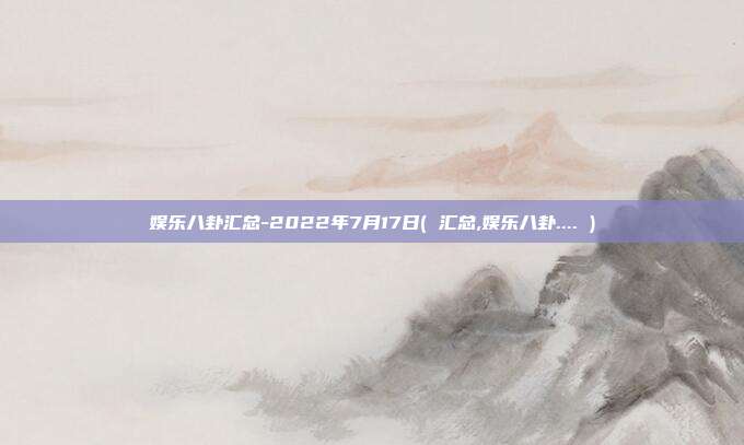 娱乐八卦汇总-2022年7月17日( 汇总,娱乐八卦.... )