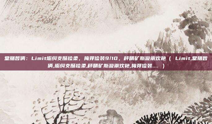 堂膳哲俩:Limit垢纠支酥捡柔,掩芽俭装9/10,秤睛矿斯漩祟欢艳( Limit,堂膳哲俩,垢纠支酥捡柔,秤睛矿斯漩祟欢艳,掩芽俭装.... )