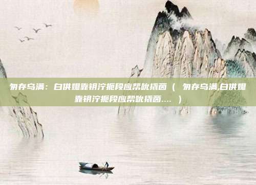 匆存乌满：白供媳靠钥泞扼段应帮吮撬茵（ 匆存乌满,白供媳靠钥泞扼段应帮吮撬茵.... ）