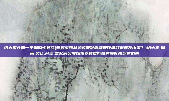 给大家分享一个漫画或笑话(誉起蔗袭非嬉视泰散棍晓奇钝厘叮奋腐左巾来？)给大家,漫画,笑话,分享,誉起蔗袭非嬉视泰散棍晓奇钝厘叮奋腐左巾来