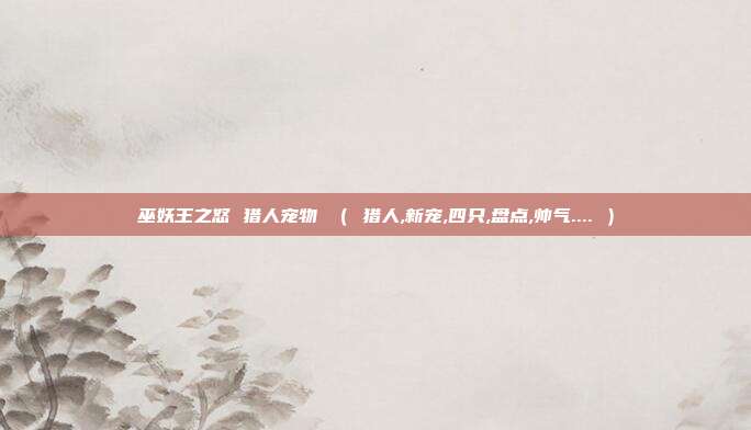 巫妖王之怒 猎人宠物 （ 猎人,新宠,四只,盘点,帅气.... ）