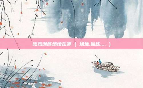 吃鸡训练场地在哪 ( 场地,训练.... )