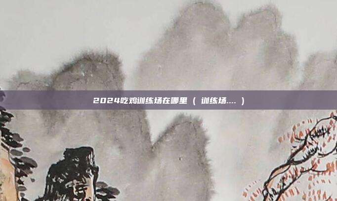 2024吃鸡训练场在哪里 ( 训练场.... )