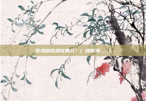 吃鸡训练场在哪儿? ( 训练场.... )