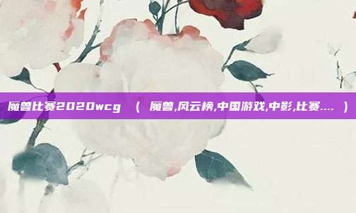 魔兽比赛2020wcg （ 魔兽,风云榜,中国游戏,中影,比赛.... ）