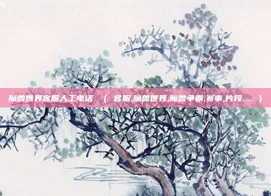 魔兽世界客服人工电话 （ 客服,魔兽世界,魔兽争霸,赛事,片段.... ）