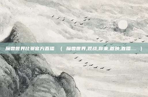 魔兽世界比赛官方直播 （ 魔兽世界,观战,你来,首映,直播.... ）