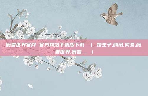 魔兽世界官网 官方网站手机版下载 （ 婚生子,腾讯,网易,魔兽世界,暴雪.... ）
