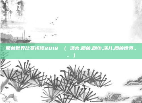 魔兽世界比赛视频2018 （ 清宫,魔兽,剧终,活儿,魔兽世界.... ）