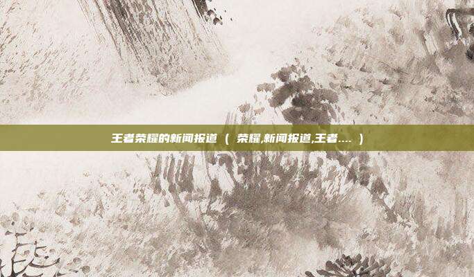 王者荣耀的新闻报道 ( 荣耀,新闻报道,王者.... )
