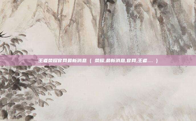 王者荣耀官网最新消息 ( 荣耀,最新消息,官网,王者.... )