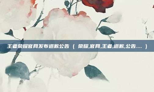 王者荣耀官网发布道歉公告 ( 荣耀,官网,王者,道歉,公告.... )