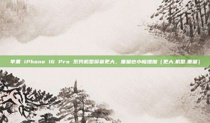 苹果 iPhone 16 Pro 系列机型屏幕更大，重量也小幅增加（更大.机型.重量）