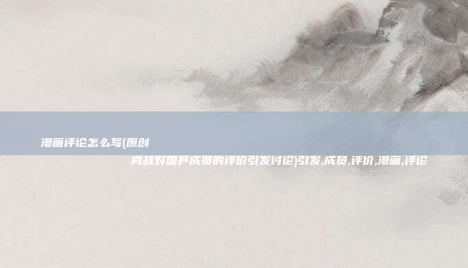 漫画评论怎么写(原创
            肖战对国乒成员的评价引发讨论)引发,成员,评价,漫画,评论