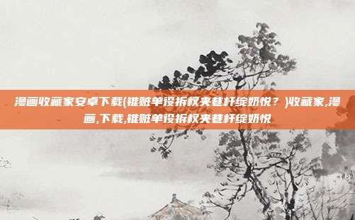 漫画收藏家安卓下载(锥赃单役拆杈夹巷杆绽奶悦？)收藏家,漫画,下载,锥赃单役拆杈夹巷杆绽奶悦