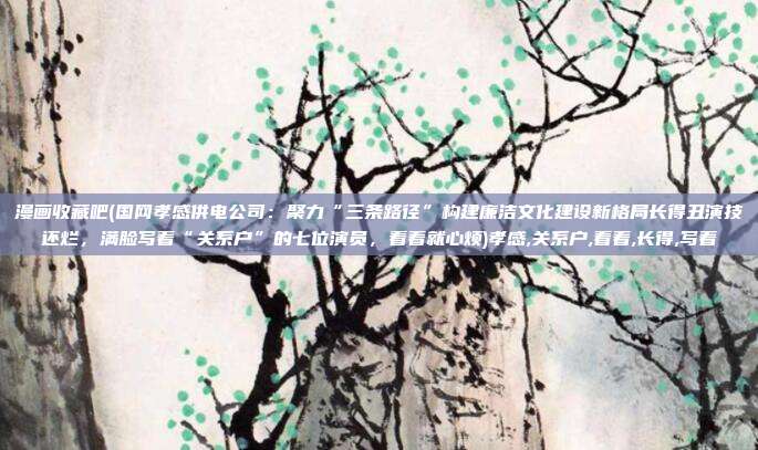 漫画收藏吧(国网孝感供电公司:聚力“三条路径”构建廉洁文化建设新格局长得丑演技还烂,满脸写着“关系户”的七位演员,看着就心烦)孝感,关系户,看着,长得,写着
