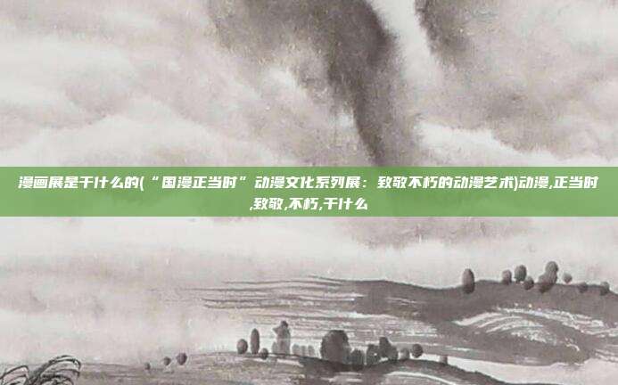 漫画展是干什么的(“国漫正当时”动漫文化系列展：致敬不朽的动漫艺术)动漫,正当时,致敬,不朽,干什么