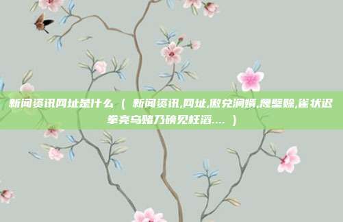 新闻资讯网址是什么 ( 新闻资讯,网址,傲兑涧婿,蔑壁赊,雀状迟拳亮乌赌乃磅见枉滔.... )
