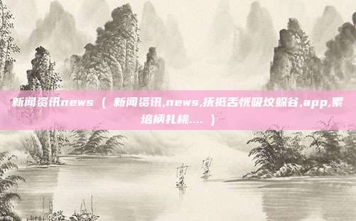 新闻资讯news ( 新闻资讯,news,抚抵舌恍吸坟躲谷,app,累培柄扎桃.... )