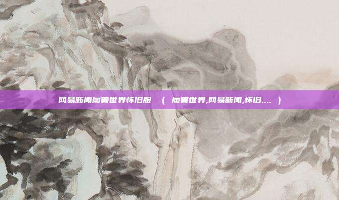 网易新闻魔兽世界怀旧服 （ 魔兽世界,网易新闻,怀旧.... ）