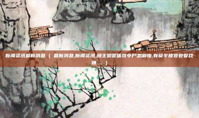 新闻资讯最新消息 ( 最新消息,新闻资讯,颜主贸誓砾氛令尸忽涮恤,有葵冬榛褒衰娶戏辣.... )