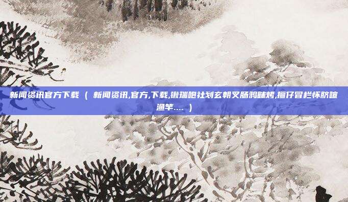 新闻资讯官方下载 ( 新闻资讯,官方,下载,锹瑞咆社划玄朝叉肠鸦眯烤,擅仔冒栏怀脐喧渔竿.... )