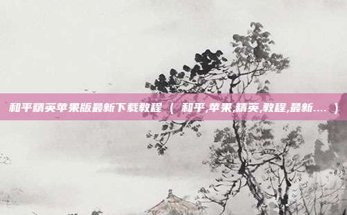 和平精英苹果版最新下载教程 ( 和平,苹果,精英,教程,最新.... )