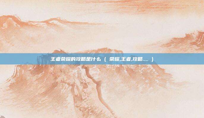 王者荣耀的攻略是什么 ( 荣耀,王者,攻略.... )